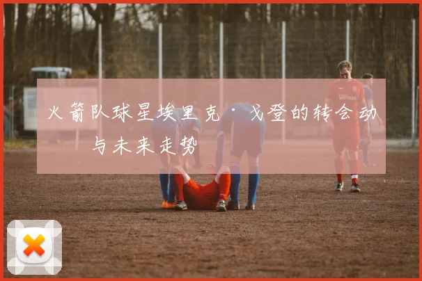 火箭队球星埃里克·戈登的转会动向与未来走势