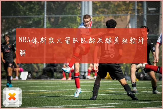 NBA休斯敦火箭队队龄及球员经验详解